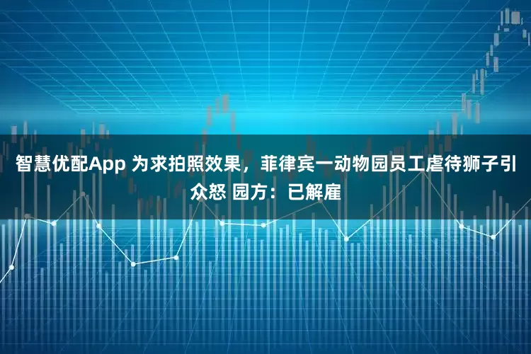 智慧优配App 为求拍照效果，菲律宾一动物园员工虐待狮子引众怒 园方：已解雇