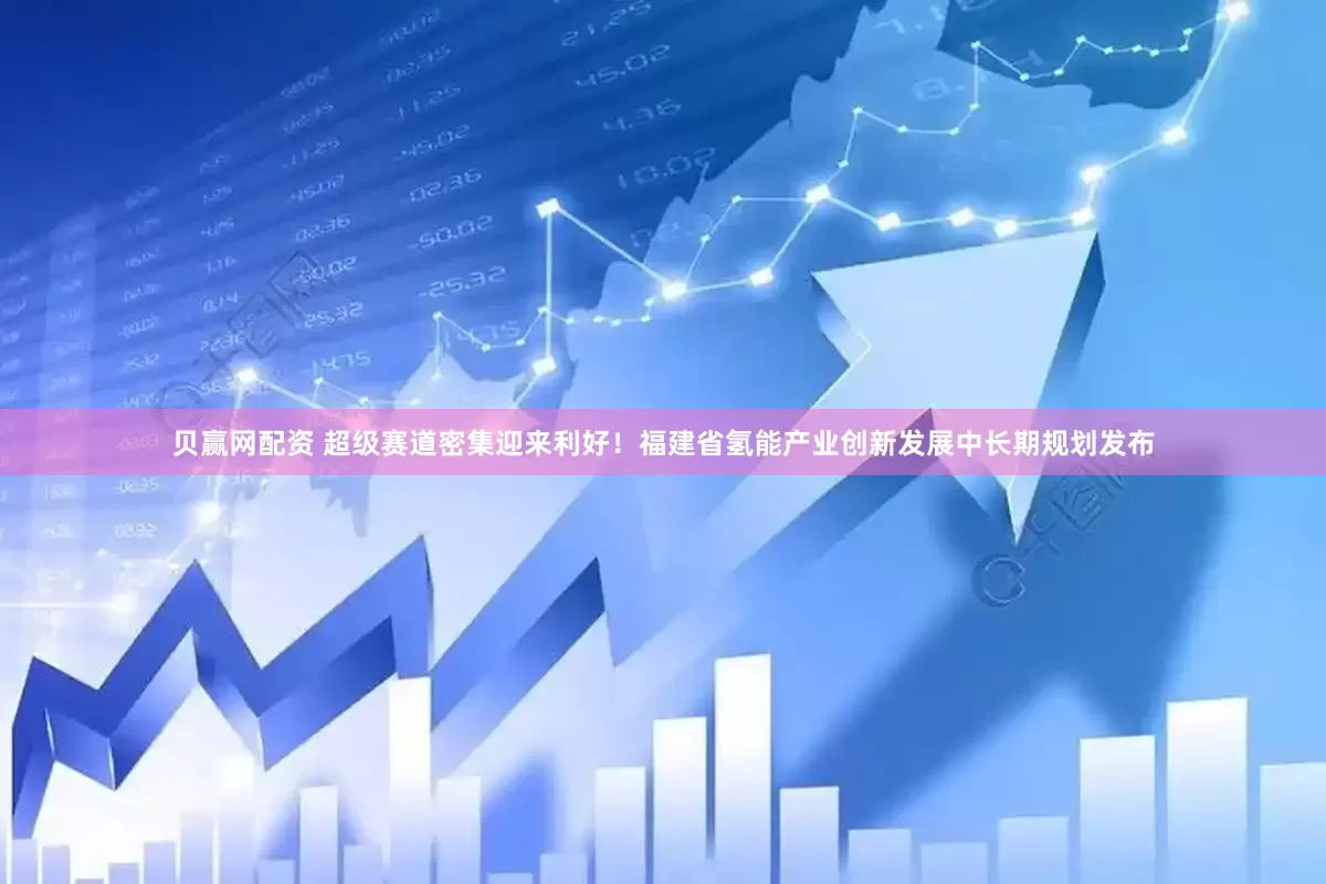 贝赢网配资 超级赛道密集迎来利好！福建省氢能产业创新发展中长期规划发布