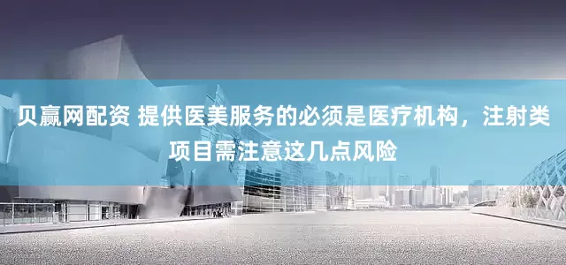 贝赢网配资 提供医美服务的必须是医疗机构，注射类项目需注意这几点风险