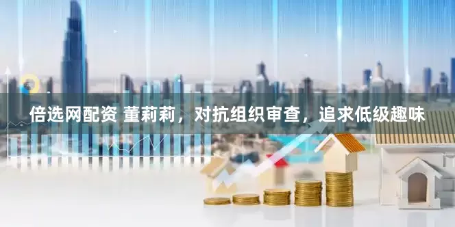倍选网配资 董莉莉，对抗组织审查，追求低级趣味