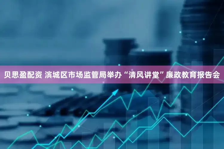 贝思盈配资 滨城区市场监管局举办“清风讲堂”廉政教育报告会