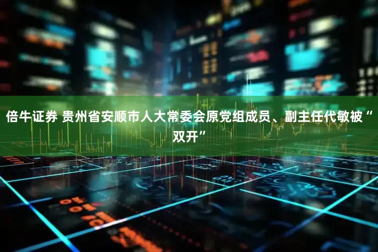 倍牛证券 贵州省安顺市人大常委会原党组成员、副主任代敏被“双开”