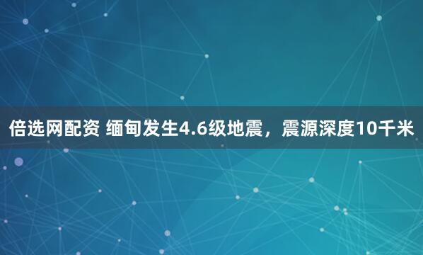 倍选网配资 缅甸发生4.6级地震，震源深度10千米