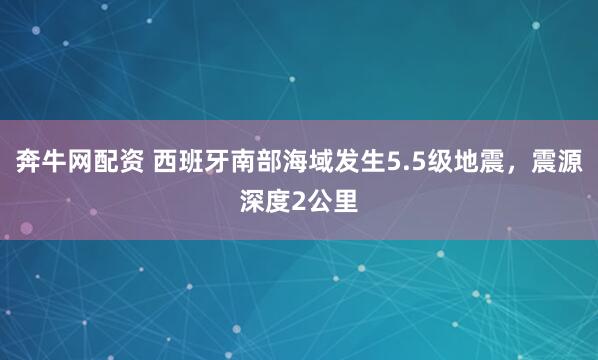 奔牛网配资 西班牙南部海域发生5.5级地震，震源深度2公里