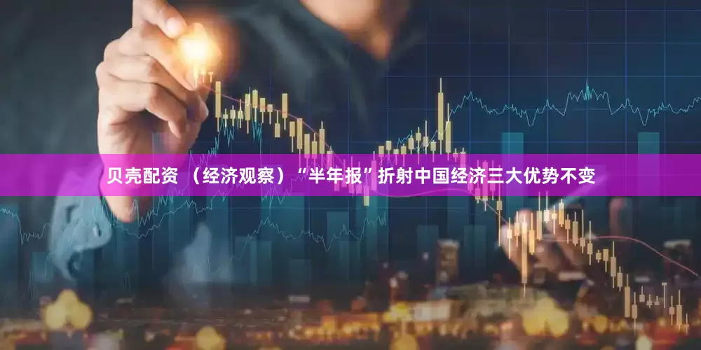 贝壳配资 （经济观察）“半年报”折射中国经济三大优势不变