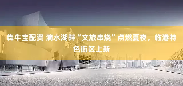 犇牛宝配资 滴水湖畔“文旅串烧”点燃夏夜，临港特色街区上新