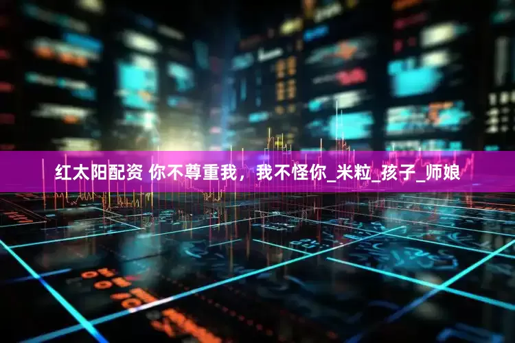 红太阳配资 你不尊重我，我不怪你_米粒_孩子_师娘